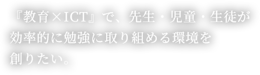 『教育×ICT』で、先生・児童・生徒が効率的に勉強に取り組める環境を創りたい。