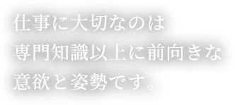仕事に大切なのは専門知識以上に前向きな意欲と姿勢です。